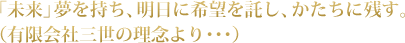 「未来」夢を持ち、明日に希望を託し、かたちに残す。（有限会社三世の理念より･･･）