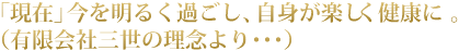 「現在」今を明るく過ごし、自身が楽しく健康に 。（有限会社三世の理念より･･･）